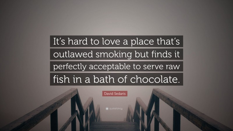 David Sedaris Quote: “It’s hard to love a place that’s outlawed smoking but finds it perfectly acceptable to serve raw fish in a bath of chocolate.”