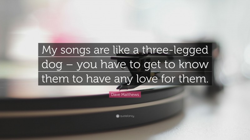 Dave Matthews Quote: “My songs are like a three-legged dog – you have to get to know them to have any love for them.”