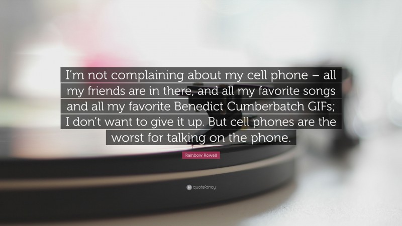 Rainbow Rowell Quote: “I’m not complaining about my cell phone – all my friends are in there, and all my favorite songs and all my favorite Benedict Cumberbatch GIFs; I don’t want to give it up. But cell phones are the worst for talking on the phone.”
