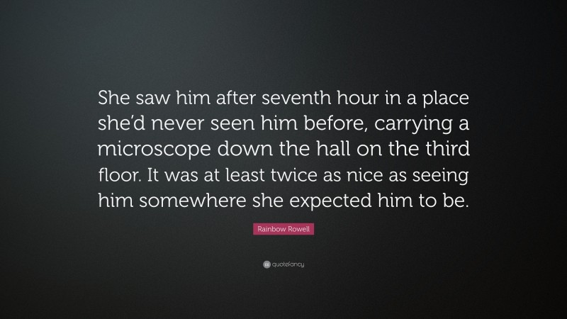 Rainbow Rowell Quote: “She saw him after seventh hour in a place she’d never seen him before, carrying a microscope down the hall on the third floor. It was at least twice as nice as seeing him somewhere she expected him to be.”