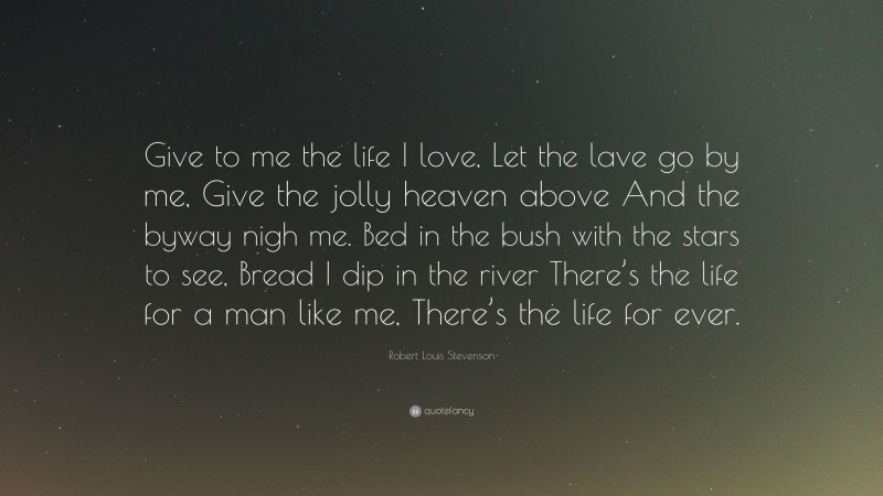 Robert Louis Stevenson Quote: “Give to me the life I love, Let the lave go by me, Give the jolly heaven above And the byway nigh me. Bed in the bush with the stars to see, Bread I dip in the river There’s the life for a man like me, There’s the life for ever.”