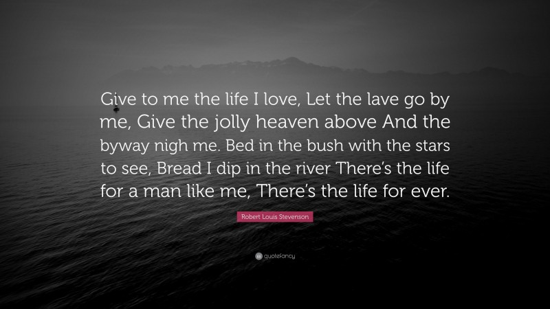 Robert Louis Stevenson Quote: “Give to me the life I love, Let the lave go by me, Give the jolly heaven above And the byway nigh me. Bed in the bush with the stars to see, Bread I dip in the river There’s the life for a man like me, There’s the life for ever.”