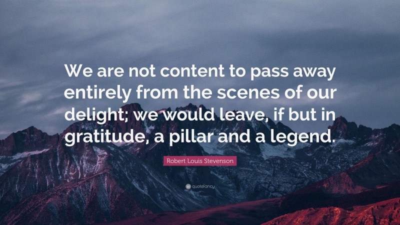Robert Louis Stevenson Quote: “We are not content to pass away entirely from the scenes of our delight; we would leave, if but in gratitude, a pillar and a legend.”