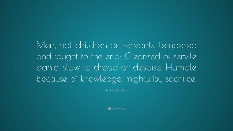 Rudyard Kipling Quote: “Men, not children or servants, tempered and taught to the end; Cleansed of servile panic, slow to dread or despise, Humble because of knowledge, mighty by sacrifice.”