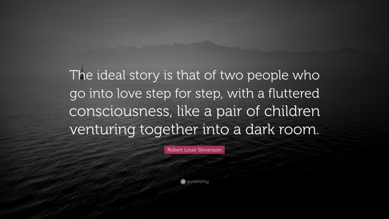 Robert Louis Stevenson Quote: “The ideal story is that of two people who go into love step for step, with a fluttered consciousness, like a pair of children venturing together into a dark room.”
