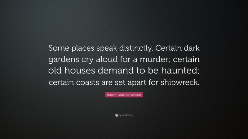 Robert Louis Stevenson Quote: “Some places speak distinctly. Certain dark gardens cry aloud for a murder; certain old houses demand to be haunted; certain coasts are set apart for shipwreck.”