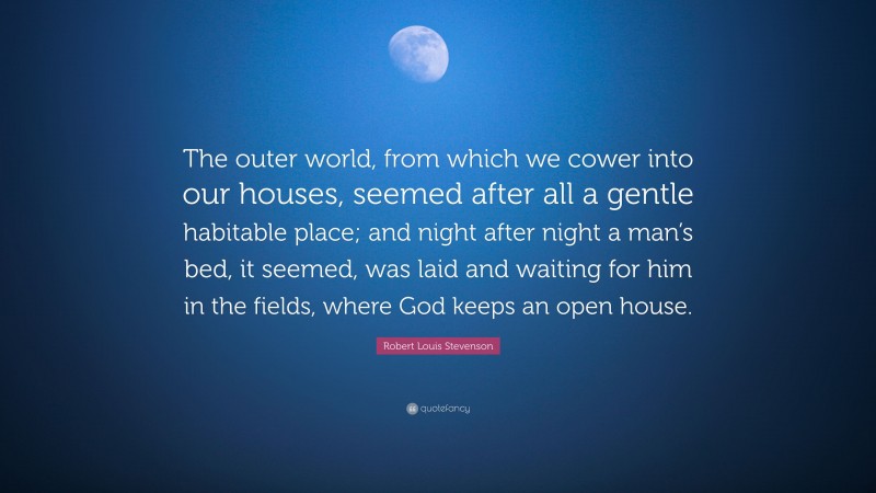 Robert Louis Stevenson Quote: “The outer world, from which we cower into our houses, seemed after all a gentle habitable place; and night after night a man’s bed, it seemed, was laid and waiting for him in the fields, where God keeps an open house.”