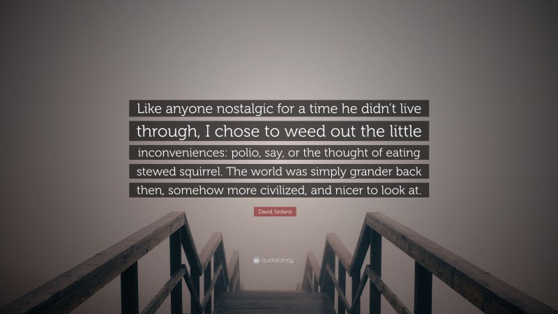 David Sedaris Quote: “Like anyone nostalgic for a time he didn’t live through, I chose to weed out the little inconveniences: polio, say, or the thought of eating stewed squirrel. The world was simply grander back then, somehow more civilized, and nicer to look at.”