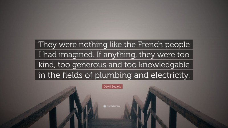 David Sedaris Quote: “They were nothing like the French people I had imagined. If anything, they were too kind, too generous and too knowledgable in the fields of plumbing and electricity.”