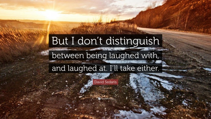 David Sedaris Quote: “But I don’t distinguish between being laughed with, and laughed at. I’ll take either.”