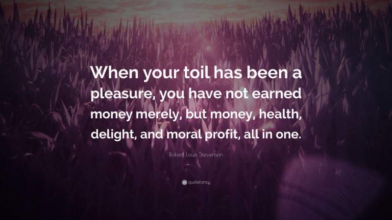 Robert Louis Stevenson Quote: “When your toil has been a pleasure, you have not earned money merely, but money, health, delight, and moral profit, all in one.”