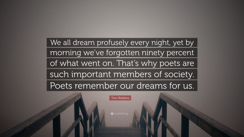 Tom Robbins Quote: “We all dream profusely every night, yet by morning we’ve forgotten ninety percent of what went on. That’s why poets are such important members of society. Poets remember our dreams for us.”
