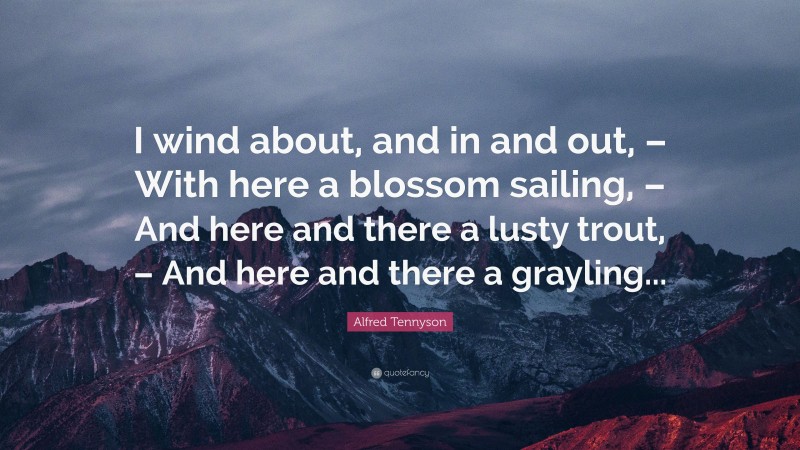 Alfred Tennyson Quote: “I wind about, and in and out, – With here a blossom sailing, – And here and there a lusty trout, – And here and there a grayling...”