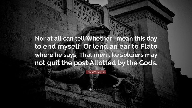 Alfred Tennyson Quote: “Nor at all can tell Whether I mean this day to end myself, Or lend an ear to Plato where he says, That men like soldiers may not quit the post Allotted by the Gods.”