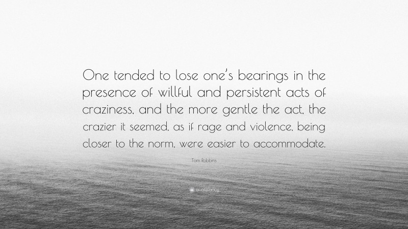 Tom Robbins Quote: “One tended to lose one’s bearings in the presence of willful and persistent acts of craziness, and the more gentle the act, the crazier it seemed, as if rage and violence, being closer to the norm, were easier to accommodate.”