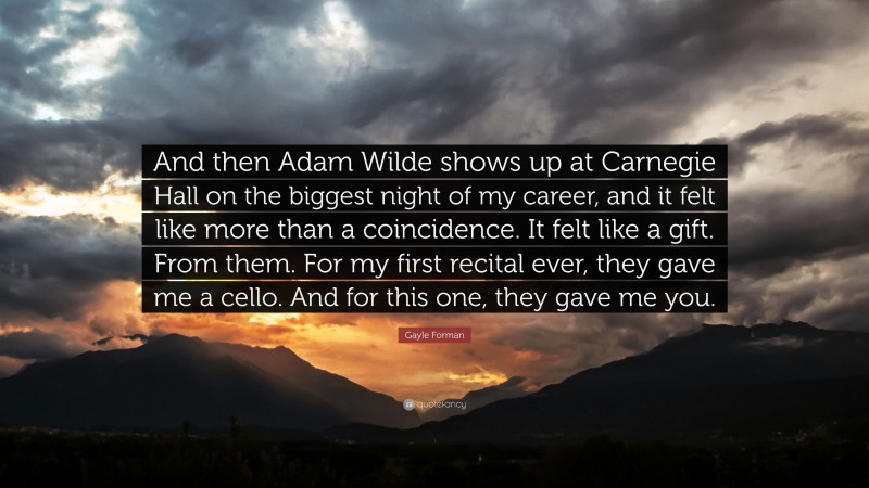 Gayle Forman Quote: “And then Adam Wilde shows up at Carnegie Hall on the biggest night of my career, and it felt like more than a coincidence. It felt like a gift. From them. For my first recital ever, they gave me a cello. And for this one, they gave me you.”
