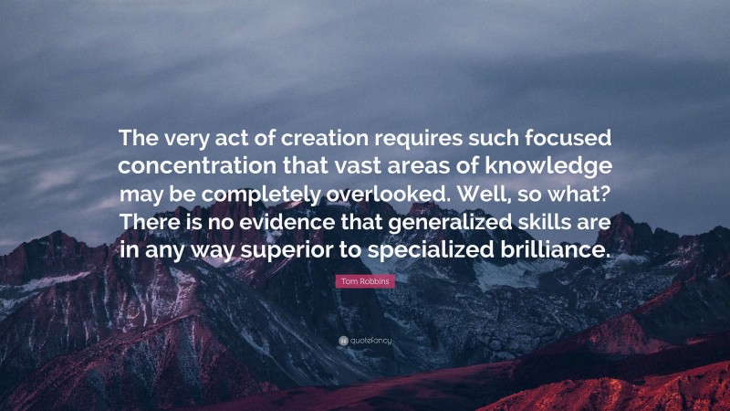 Tom Robbins Quote: “The very act of creation requires such focused concentration that vast areas of knowledge may be completely overlooked. Well, so what? There is no evidence that generalized skills are in any way superior to specialized brilliance.”