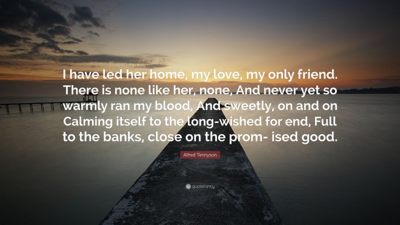 Alfred Tennyson Quote: “I have led her home, my love, my only friend. There is none like her, none, And never yet so warmly ran my blood, And sweetly, on and on Calming itself to the long-wished for end, Full to the banks, close on the prom- ised good.”