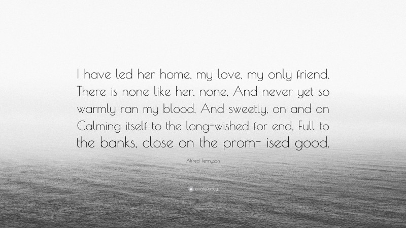 Alfred Tennyson Quote: “I have led her home, my love, my only friend. There is none like her, none, And never yet so warmly ran my blood, And sweetly, on and on Calming itself to the long-wished for end, Full to the banks, close on the prom- ised good.”