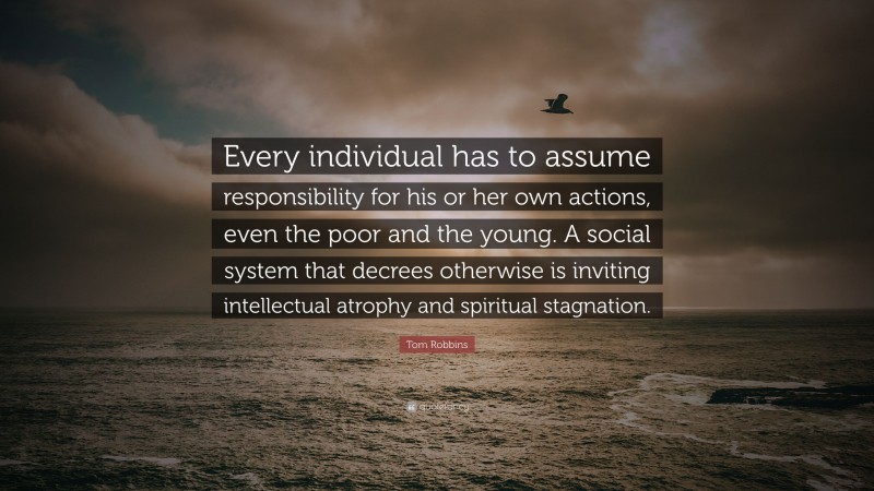 Tom Robbins Quote: “Every individual has to assume responsibility for his or her own actions, even the poor and the young. A social system that decrees otherwise is inviting intellectual atrophy and spiritual stagnation.”