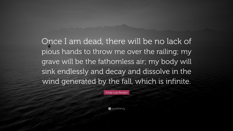 Jorge Luis Borges Quote: “Once I am dead, there will be no lack of pious hands to throw me over the railing; my grave will be the fathomless air; my body will sink endlessly and decay and dissolve in the wind generated by the fall, which is infinite.”