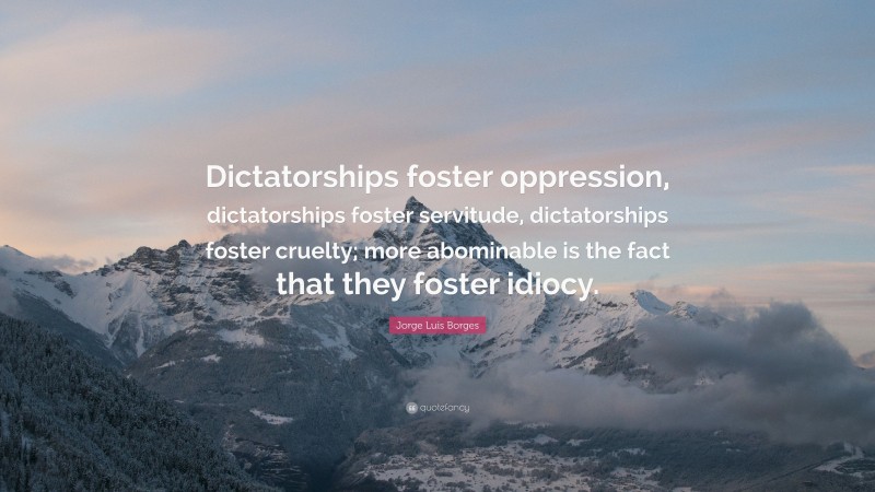 Jorge Luis Borges Quote: “Dictatorships foster oppression, dictatorships foster servitude, dictatorships foster cruelty; more abominable is the fact that they foster idiocy.”
