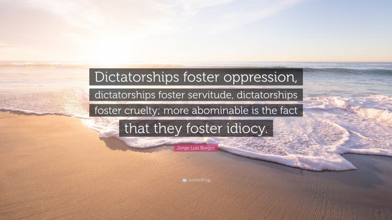 Jorge Luis Borges Quote: “Dictatorships foster oppression, dictatorships foster servitude, dictatorships foster cruelty; more abominable is the fact that they foster idiocy.”