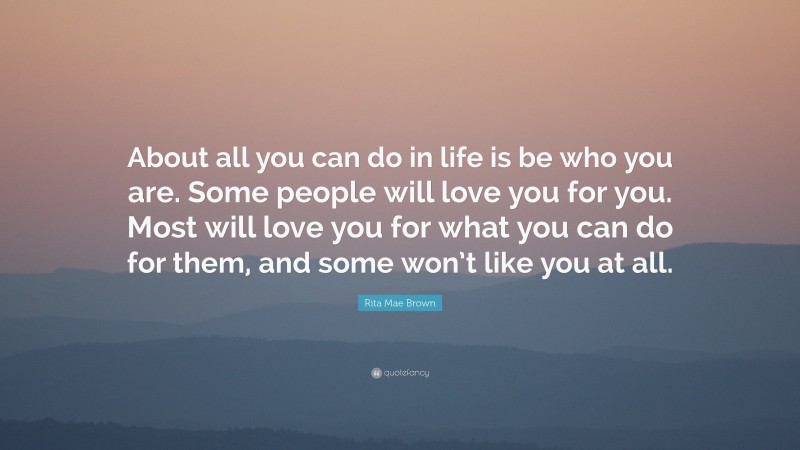 Rita Mae Brown Quote: “About all you can do in life is be who you are. Some people will love you for you. Most will love you for what you can do for them, and some won’t like you at all.”