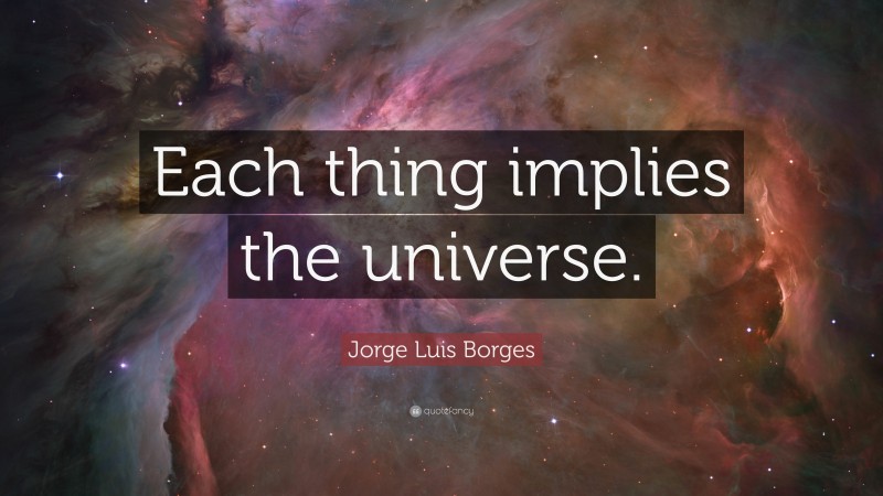 Jorge Luis Borges Quote: “Each thing implies the universe.”