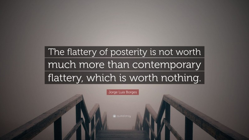 Jorge Luis Borges Quote: “The flattery of posterity is not worth much more than contemporary flattery, which is worth nothing.”