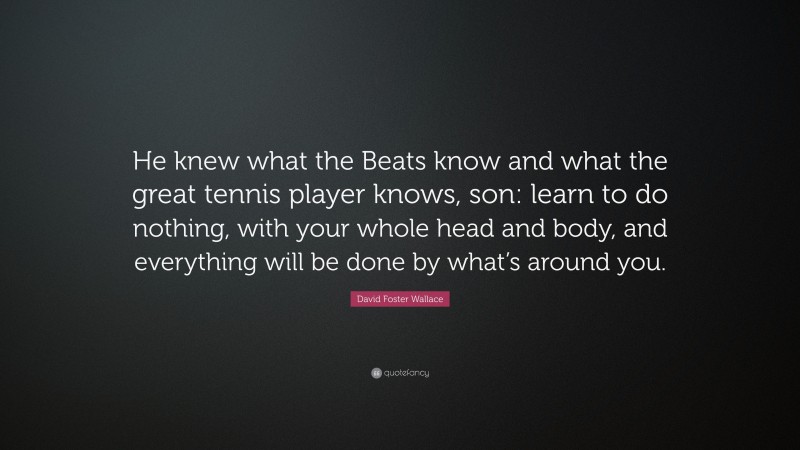 David Foster Wallace Quote: “He knew what the Beats know and what the great tennis player knows, son: learn to do nothing, with your whole head and body, and everything will be done by what’s around you.”
