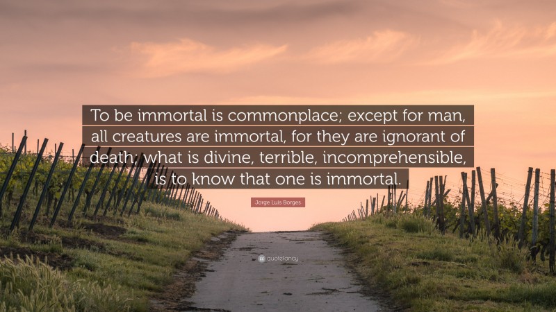 Jorge Luis Borges Quote: “To be immortal is commonplace; except for man, all creatures are immortal, for they are ignorant of death; what is divine, terrible, incomprehensible, is to know that one is immortal.”
