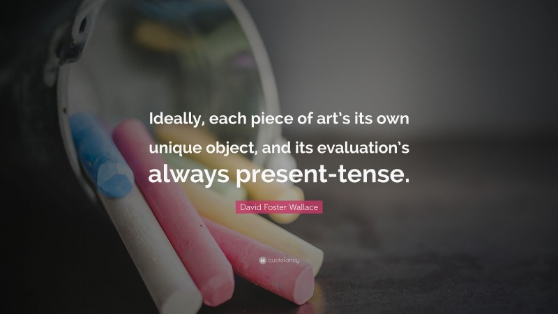David Foster Wallace Quote: “Ideally, each piece of art’s its own unique object, and its evaluation’s always present-tense.”