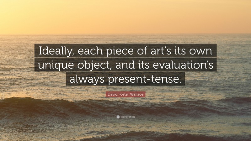 David Foster Wallace Quote: “Ideally, each piece of art’s its own unique object, and its evaluation’s always present-tense.”