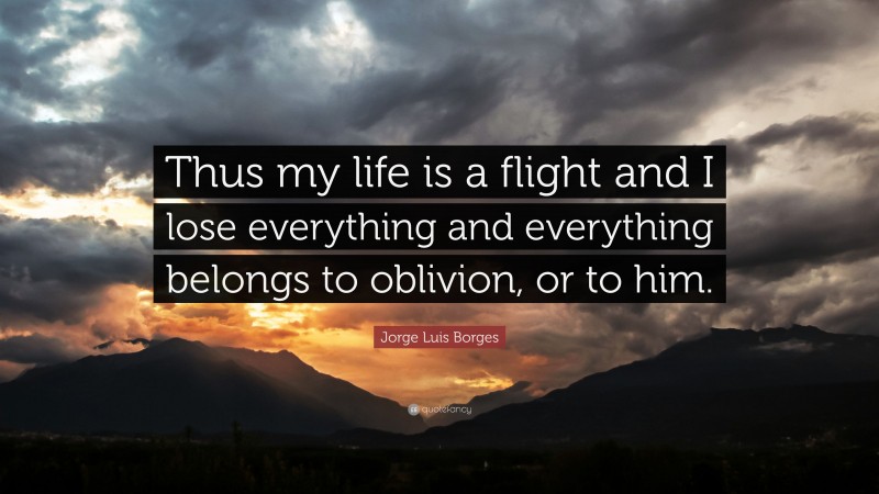 Jorge Luis Borges Quote: “Thus my life is a flight and I lose everything and everything belongs to oblivion, or to him.”