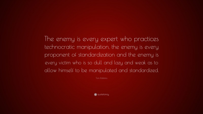 Tom Robbins Quote: “The enemy is every expert who practices technocratic manipulation, the enemy is every proponent of standardization and the enemy is every victim who is so dull and lazy and weak as to allow himself to be manipulated and standardized.”