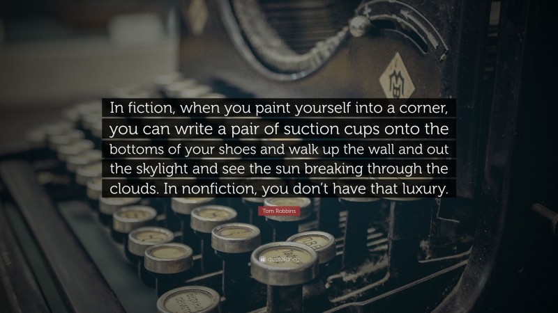 Tom Robbins Quote: “In fiction, when you paint yourself into a corner, you can write a pair of suction cups onto the bottoms of your shoes and walk up the wall and out the skylight and see the sun breaking through the clouds. In nonfiction, you don’t have that luxury.”
