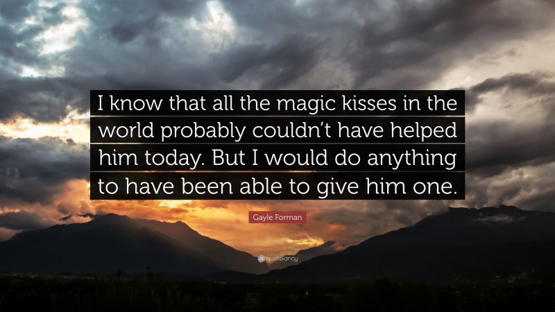 Gayle Forman Quote: “I know that all the magic kisses in the world probably couldn’t have helped him today. But I would do anything to have been able to give him one.”