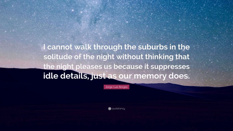 Jorge Luis Borges Quote: “I cannot walk through the suburbs in the solitude of the night without thinking that the night pleases us because it suppresses idle details, just as our memory does.”