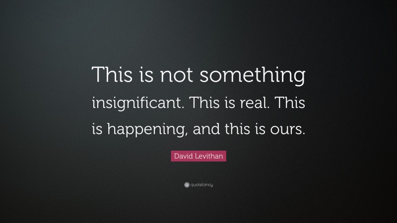 David Levithan Quote: “This is not something insignificant. This is real. This is happening, and this is ours.”