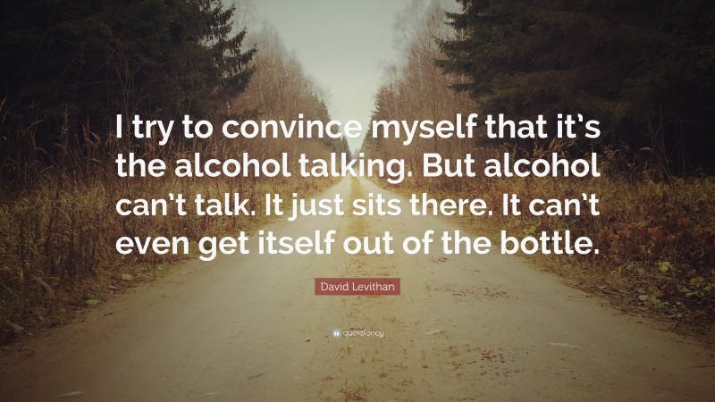 David Levithan Quote: “I try to convince myself that it’s the alcohol talking. But alcohol can’t talk. It just sits there. It can’t even get itself out of the bottle.”