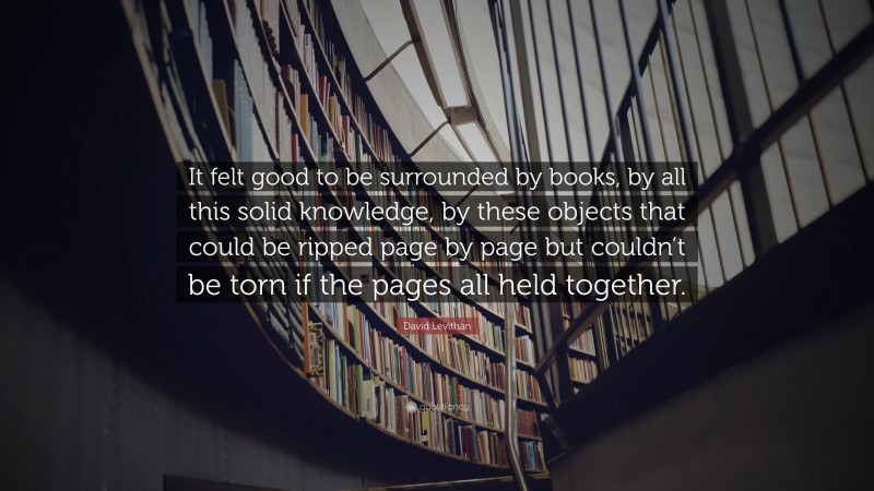 David Levithan Quote: “It felt good to be surrounded by books, by all this solid knowledge, by these objects that could be ripped page by page but couldn’t be torn if the pages all held together.”