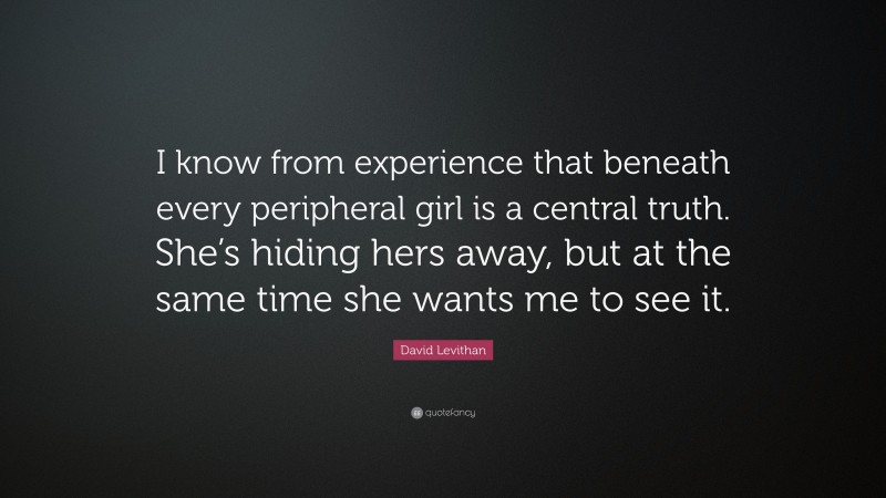 David Levithan Quote: “I know from experience that beneath every peripheral girl is a central truth. She’s hiding hers away, but at the same time she wants me to see it.”