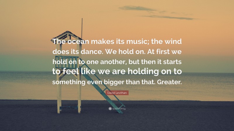 David Levithan Quote: “The ocean makes its music; the wind does its dance. We hold on. At first we hold on to one another, but then it starts to feel like we are holding on to something even bigger than that. Greater.”