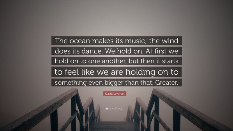 David Levithan Quote: “The ocean makes its music; the wind does its dance. We hold on. At first we hold on to one another, but then it starts to feel like we are holding on to something even bigger than that. Greater.”