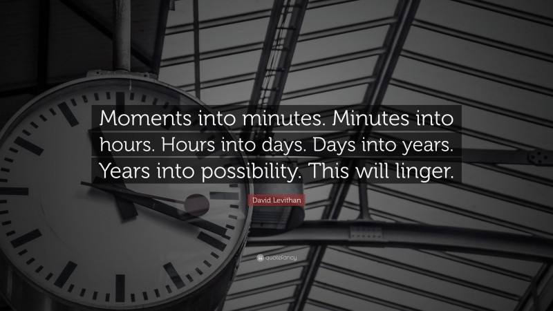 David Levithan Quote: “Moments into minutes. Minutes into hours. Hours into days. Days into years. Years into possibility. This will linger.”