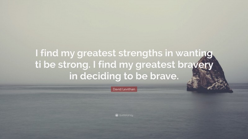 David Levithan Quote: “I find my greatest strengths in wanting ti be strong. I find my greatest bravery in deciding to be brave.”