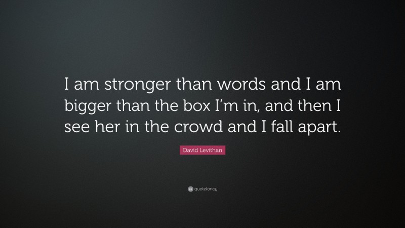 David Levithan Quote: “I am stronger than words and I am bigger than the box I’m in, and then I see her in the crowd and I fall apart.”