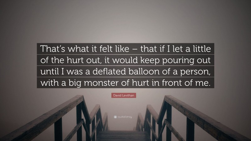 David Levithan Quote: “That’s what it felt like – that if I let a little of the hurt out, it would keep pouring out until I was a deflated balloon of a person, with a big monster of hurt in front of me.”
