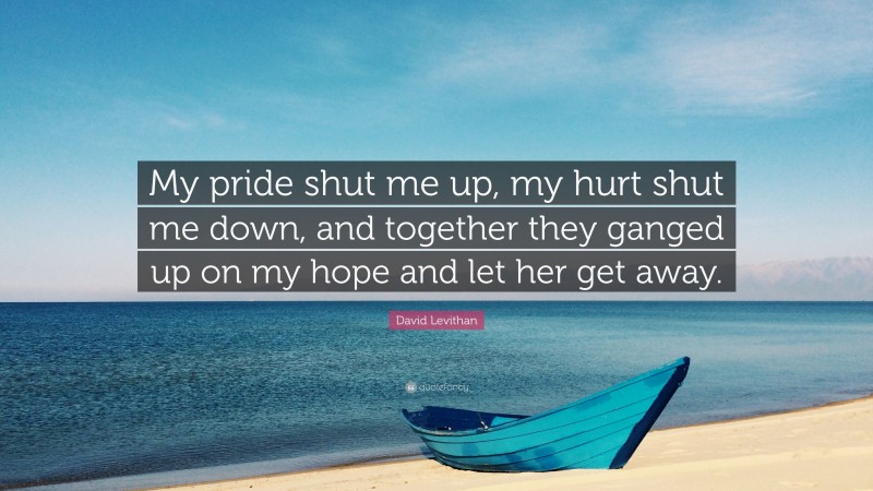 David Levithan Quote: “My pride shut me up, my hurt shut me down, and together they ganged up on my hope and let her get away.”